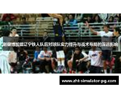 赵健博加盟辽宁铁人队后对球队实力提升与战术布局的深远影响 赵健博加盟辽宁铁人队后对球队实力提升与战术布局的深远影响