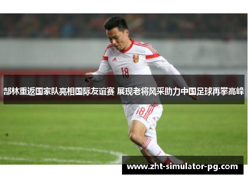 郜林重返国家队亮相国际友谊赛 展现老将风采助力中国足球再攀高峰