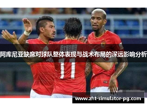 阿库尼亚缺席对球队整体表现与战术布局的深远影响分析