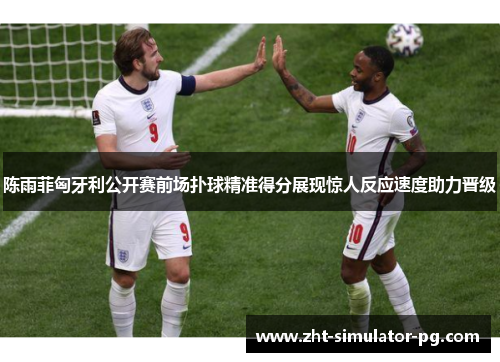 陈雨菲匈牙利公开赛前场扑球精准得分展现惊人反应速度助力晋级