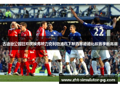 古迪逊公园狂欢夜埃弗顿力克利物浦赢下默西塞德德比掀赛季新高潮