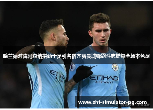 哈兰德对阵阿森纳拼劲十足引名宿齐赞曼城锋霸斗志燃爆全场本色尽