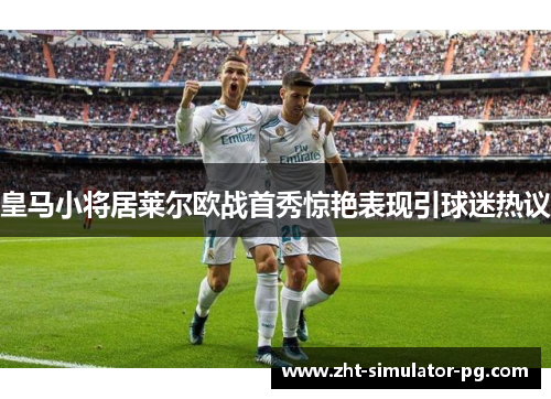 皇马小将居莱尔欧战首秀惊艳表现引球迷热议 皇马小将居莱尔欧战首秀惊艳表现引球迷热议