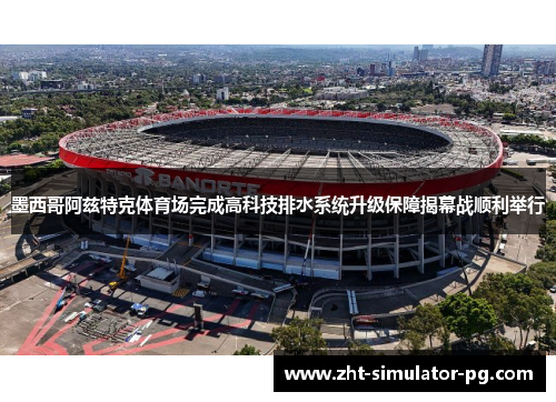 墨西哥阿兹特克体育场完成高科技排水系统升级保障揭幕战顺利举行